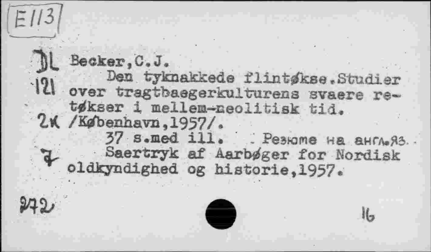 ﻿Becker, C, J.
ini Sea tyknakkede flint^kse.Studier
•1» over tragtbaegerkulturens svaere re— t^kser 1 melleia-Eeolitisk tid.
2К /Kefbeiihavzi,1957/.
37 s.med
Saertryk
’ oldkyndighed
ill. - Реэюше на англ.Я5 -af Aarbirfger for Nordisk og historié,1957«

lb